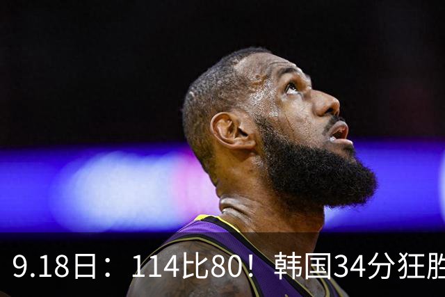 9.18日：114比80！韩国34分狂胜约旦晋级4强，中国男篮收到两个坏消息，李贤重这关怎么过